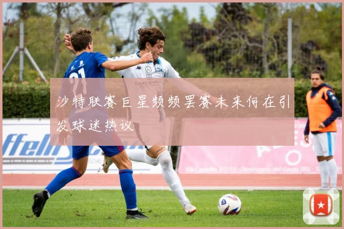 沙特联赛巨星频频罢赛未来何在引发球迷热议