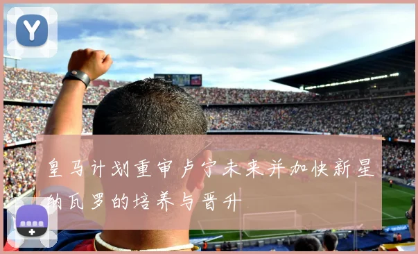 皇马计划重审卢宁未来并加快新星纳瓦罗的培养与晋升