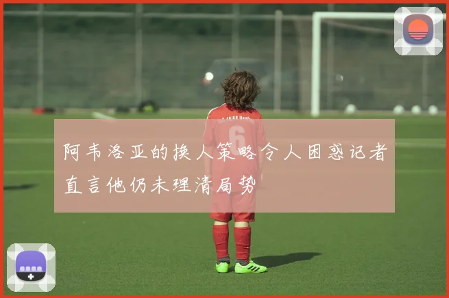 阿韦洛亚的换人策略令人困惑记者直言他仍未理清局势