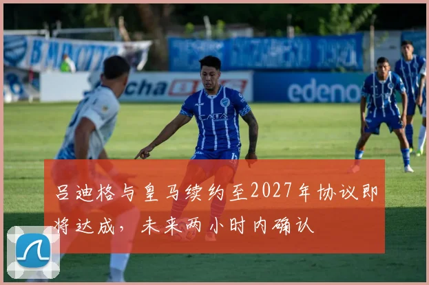 吕迪格与皇马续约至2027年协议即将达成，未来两小时内确认