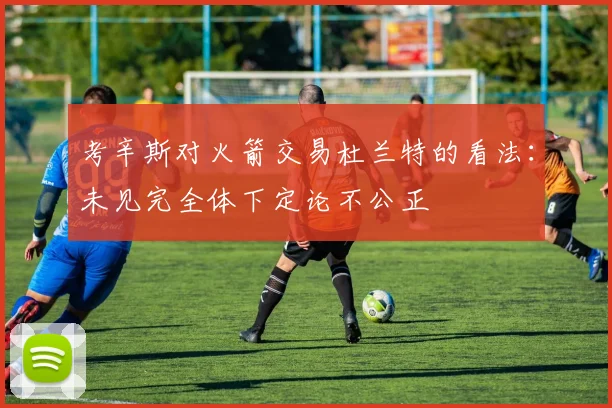 考辛斯对火箭交易杜兰特的看法：未见完全体下定论不公正