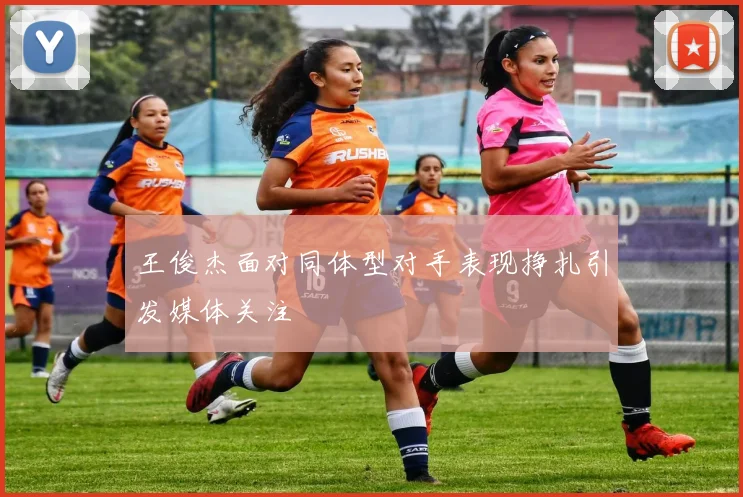 王俊杰面对同体型对手表现挣扎引发媒体关注