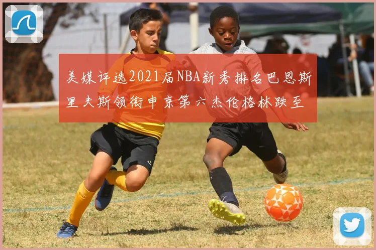 美媒评选2021届NBA新秀排名巴恩斯里夫斯领衔申京第六杰伦格林跌至第九