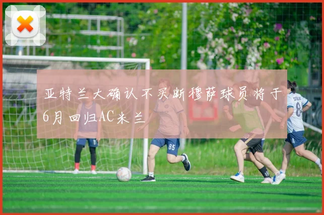 亚特兰大确认不买断穆萨球员将于6月回归AC米兰